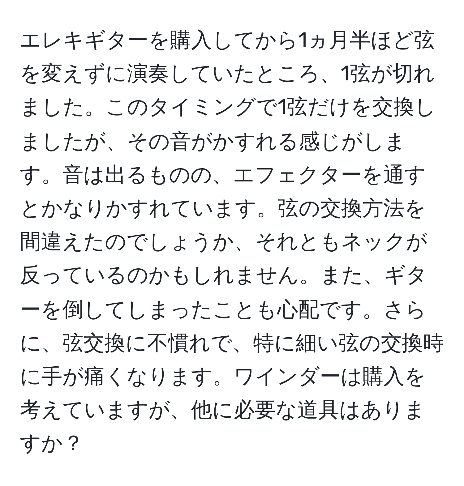 エレキギターを購入してから1ヵ月半ほど弦を変えずに演奏していたところ、1弦が切れました。このタイミングで1弦だけを交換しましたが、その音がかすれる感じがします。音は出るものの、エフェクターを通すとかなりかすれています。弦の交換方法を間違えたのでしょうか、それともネックが反っているのかもしれません。また、ギターを倒してしまったことも心配です。さらに、弦交換に不慣れで、特に細い弦の交換時に手が痛くなります。ワインダーは購入を考えていますが、他に必要な道具はありますか？