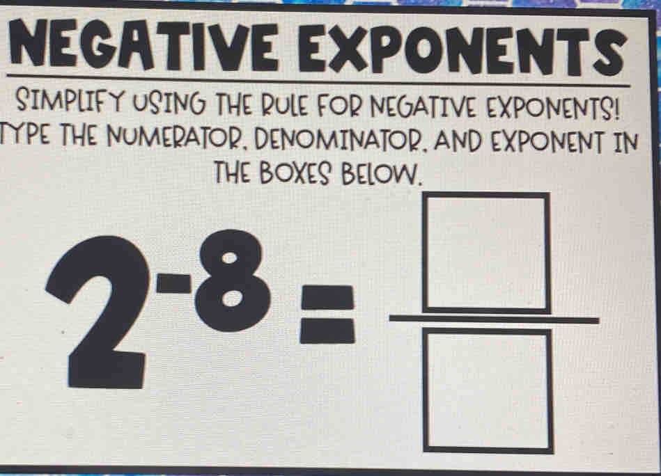 NEGATIVE EXPONENTS 
SIMPLIFY USING THE RULE FOR NEGATIVE EXPONENTS! 
TYPE THE NUMERATOR, DENOMINATOR. AND EXPONENT IN
2^(-8)= □ /□  