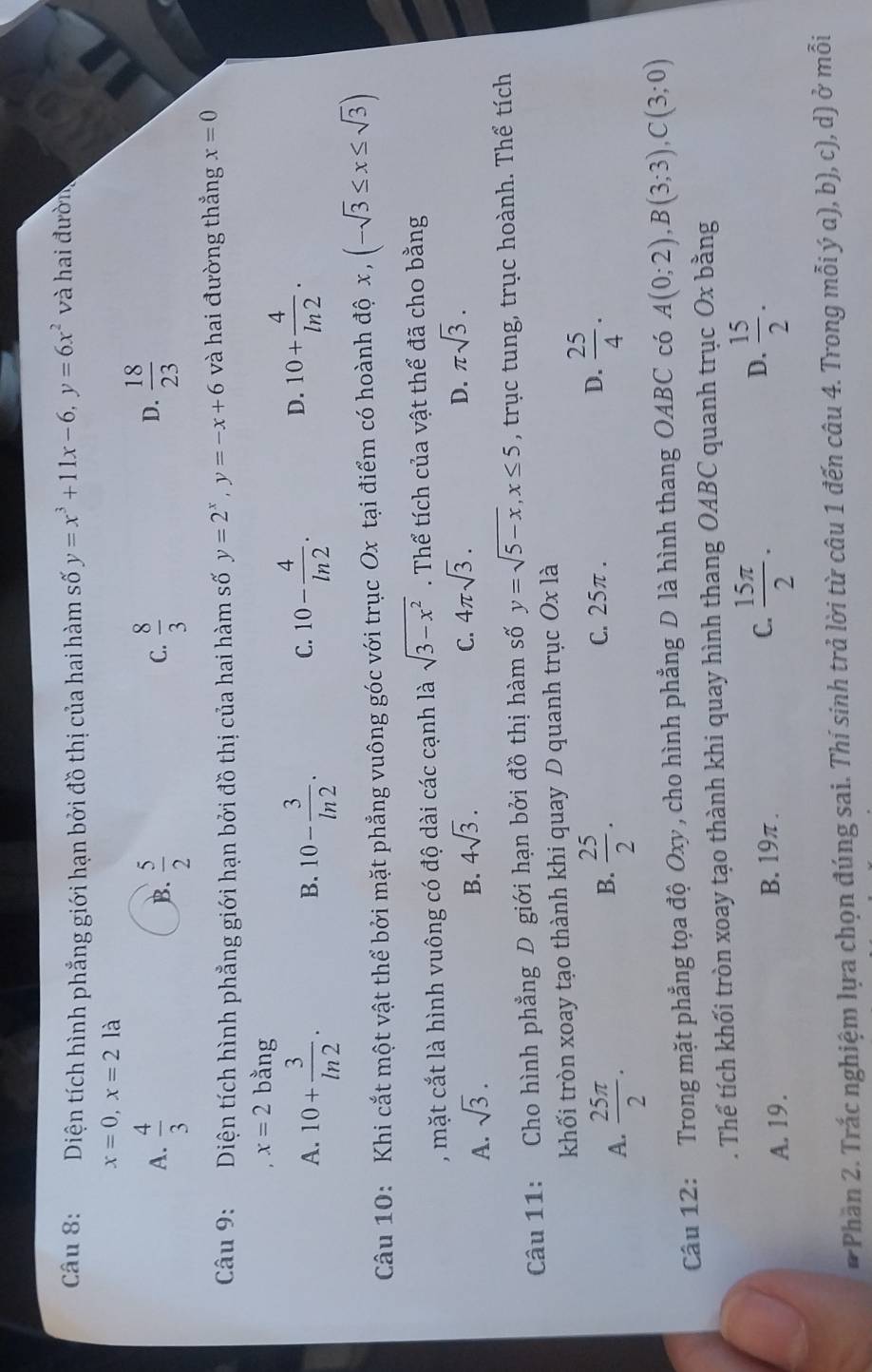 Diện tích hình phẳng giới hạn bởi đồ thị của hai hàm số y=x^3+11x-6,y=6x^2 và hai đườn
x=0,x=2la
A.  4/3   5/2   8/3   18/23 
B.
C.
D.
Câu 9: Diện tích hình phẳng giới hạn bởi đồ thị của hai hàm số y=2^x,y=-x+6 và hai đường thẳng x=0
x=2 bằng
A. 10+ 3/ln 2 . 10- 3/ln 2 . 10- 4/ln 2 .
B.
C.
D. 10+ 4/ln 2 .
Câu 10: Khi cắt một vật thể bởi mặt phẳng vuông góc với trục Ox tại điểm có hoành độ x (-sqrt(3)≤ x≤ sqrt(3)) ,
, mặt cắt là hình vuông có độ dài các cạnh là sqrt(3-x^2). Thể tích của vật thể đã cho bằng
A. sqrt(3).
D.
B. 4sqrt(3). C. 4π sqrt(3). π sqrt(3).
Câu 11: Cho hình phẳng D giới hạn bởi đồ thị hàm số y=sqrt(5-x),x≤ 5 , trục tung, trục hoành. Thể tích
khối tròn xoay tạo thành khi quay D quanh trục Oxla
A.  25π /2 .
B.  25/2 . C. 25π . D.  25/4 .
Câu 12: Trong mặt phẳng tọa độ Oxy , cho hình phẳng D là hình thang OABC có A(0;2),B(3;3),C(3;0). Thể tích khối tròn xoay tạo thành khi quay hình thang OABC quanh trục Ox bằng
A. 19. B. 19π . C.  15π /2 .
D.  15/2 .
* Phần 2. Trắc nghiệm lựa chọn đúng sai. Thí sinh trả lời từ câu 1 đến câu 4. Trong mỗi ý a), b), c), d) ở mỗi