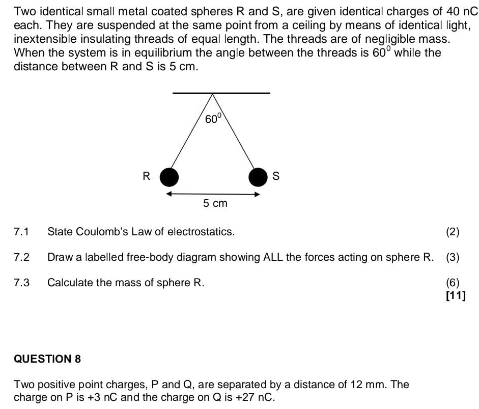 Two identical small metal coated spheres R and S, are given identical charges of 40 nC
each. They are suspended at the same point from a ceiling by means of identical light,
inextensible insulating threads of equal length. The threads are of negligible mass.
When the system is in equilibrium the angle between the threads is 60° while the
distance between R and S is 5 cm.
7.1 State Coulomb's Law of electrostatics. (2)
7.2 Draw a labelled free-body diagram showing ALL the forces acting on sphere R. (3)
7.3 Calculate the mass of sphere R. (6)
[11]
QUESTION 8
Two positive point charges, P and Q, are separated by a distance of 12 mm. The
charge on P is +3 nC and the charge on Q is +27 nC.