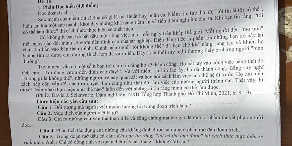 DE 16
1. Phần Đọc hiểu (4,0 điểm)
Đọc đoạn trích:
Sức mạnh của niềm tin không có gì là ma thuật hay bí ần cả. Niềm tin, tức thái độ "tôi tin là tôi có thể",
luôn lan toả một sức mạnh, khơi dậy những khả năng tiềm ân và tiếp thêm nghị lực cho ta. Khi bạn tin rằng, “tôi
có thể làm được" thì cách thức thực hiện sẽ xuất hiện.
Có không ít bạn trẻ bắt đầu một công việc mới mỗi ngày trên khắp thế giới. Mỗi người đều "mơ ước"
một ngày nào đó, mình sẽ vươn đến đỉnh cao của sự nghiệp. Điều đáng tiếc là phần lớn những bạn trẻ này lại
chưa tin hằn vào bản thân mình. Chính nếp nghĩ "tôi không thể" đã hạn chế khả năng sáng tạo và khiến họ
không tìm ra được con đường thích hợp đề vườn lên. Đây là lễ thói suy nghĩ thường thấy ở những người "bình
thường".
Tuy nhiên, vẫn có một số ít bạn trẻ dám tin rằng họ sẽ thành công. Họ bắt tay vào công việc bằng thái độ
tích cực: "Tôi đang vươn đến đinh cao đây!'. Và với niềm tin lớn lao ấy, họ đã thành công. Bằng suy nghĩ
'không gì là không thể'', những người trẻ này quan sát và học hỏi cách làm việc của thế hệ đi trước. Họ tìm hiều
cách tiếp cận vấn đề, cách ra quyết định cũng như thái độ làm việc của những người thành đạt. Thật vậy, bí
quyết “cần phải thực hiện như thế nào" luôn đến với những ai tin rằng mình có thể làm được.
(Ph.D, David J. Schawartz, Dám nghĩ lớn, NXB Tổng hợp Thành phố Hồ Chí Minh, 2021, tr. 9-10)
Thực hiện các yêu cầu sau:
Cầu 1. Đối tượng mà người viết muốn hướng tới trong đoạn trích là ai?
Câu 2. Mục đích của người viết là gì?
Cầu 3. Chỉ ra những cầu văn thể hiện lí lẽ và bằng chứng mà tác giả đã đưa ra nhằm thuyết phục người
đọc.
Câu 4. Phân tích tác dụng của những câu khẳng định được sử dụng ở phần mở đầu đoạn trích.
Câu 5. Trong đoạn mở đầu có câu: Khi bạn tin rằng, “tôi có thể làm được" thì cách thức thực hiện sẽ
xuất hiện. Anh / Chị có đồng tình với quan điểm ấy của tác giả không? Vì sao?