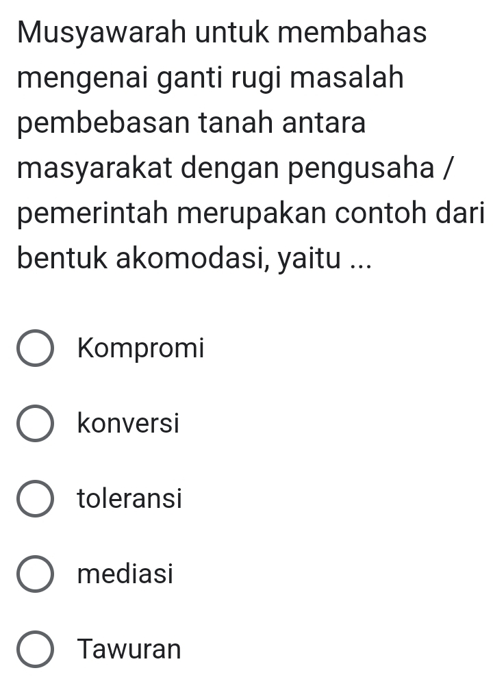 Musyawarah untuk membahas
mengenai ganti rugi masalah
pembebasan tanah antara
masyarakat dengan pengusaha /
pemerintah merupakan contoh dari
bentuk akomodasi, yaitu ...
Kompromi
konversi
toleransi
mediasi
Tawuran