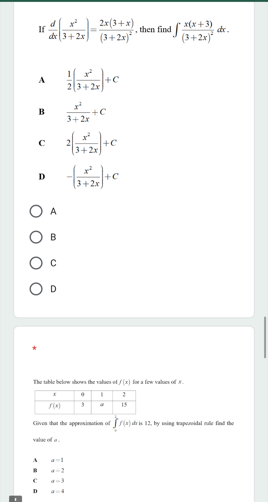 If  d/dx ( x^2/3+2x )=frac 2x(3+x)(3+2x)^2 , then find ∈t frac x(x+3)(3+2x)^2 dx .
A  1/2 ( x^2/3+2x )+C
B  x^2/3+2x +C
C 2( x^2/3+2x )+C
D -( x^2/3+2x )+C
A
B
C
D
*
The table below shows the values of f(x) for a few values of x.
Given that the approximation of ∈tlimits _0^2f(x) dx is 12, by using trapezoidal rule find the
value of a .
A a=1
B a=2
C a=3
D a=4