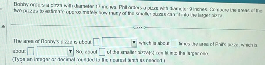 Bobby orders a pizza with diameter 17 inches. Phil orders a pizza with diameter 9 inches. Compare the areas of the 
two pizzas to estimate approximately how many of the smaller pizzas can fit into the larger pizza. 
The area of Bobby's pizza is about □ which is about □ times the area of Phil's pizza, which is 
about □ So, about □ of the smaller pizza(s) can fit into the larger one. 
(Type an integer or decimal rounded to the nearest tenth as needed.)