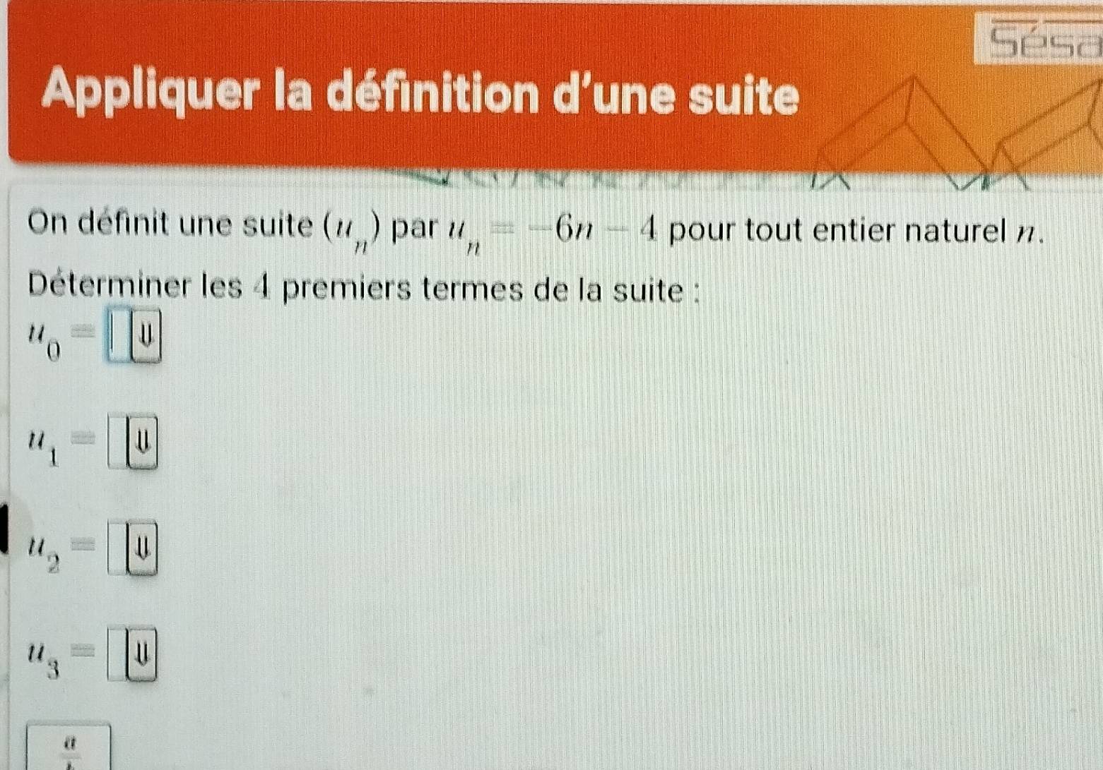 Sésa
Appliquer la définition d’une suite
On définit une suite (u_n) par u_n=-6n-4 pour tout entier naturel n.
Déterminer les 4 premiers termes de la suite :
u_0=□
u_1=□
u_2=□
u_3=□
 a/b 