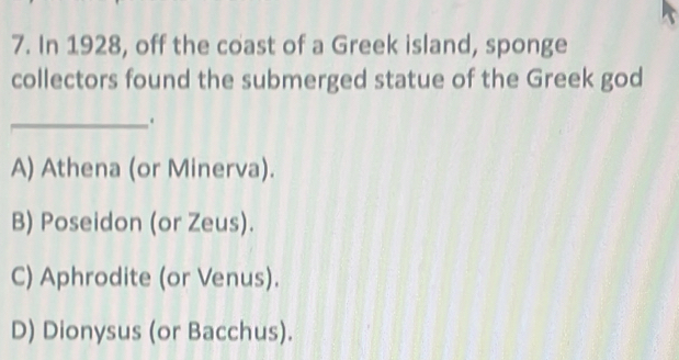 In 1928, off the coast of a Greek island, sponge
collectors found the submerged statue of the Greek god
_.
A) Athena (or Minerva).
B) Poseidon (or Zeus).
C) Aphrodite (or Venus).
D) Dionysus (or Bacchus).