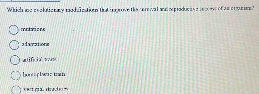 Which are evolutionary modifications that improve the survival and reproductive success of an organism?
mutations
adaptations
artificial traits
homoplastic traits
vestigial structures