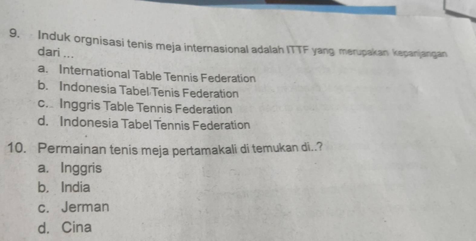 Induk orgnisasi tenis meja internasional adalah ITTF yang merupakan kepanjangan
dari ...
a. International Table Tennis Federation
b. Indonesia Tabel Tenis Federation
c. Inggris Table Tennis Federation
d. Indonesia Tabel Tennis Federation
10. Permainan tenis meja pertamakali di temukan di..?
a. Inggris
b， India
c. Jerman
d. Cina