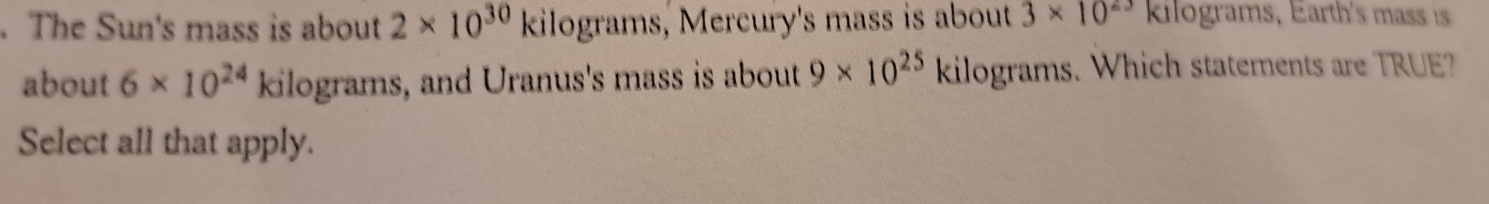 The Sun's mass is about 2* 10^(30)kilog rams , Mercury's mass is about 3* 10^(23) kilograms, Earth's mass is 
about 6* 10^(24) kilograms, and Uranus's mass is about 9* 10^(25) kilograms. Which statements are TRUE? 
Select all that apply.