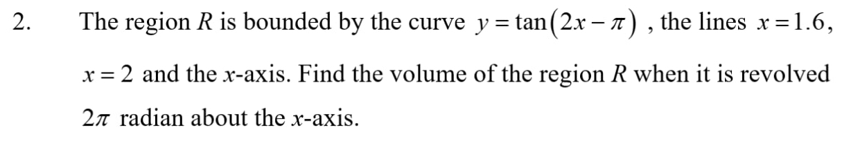 The region R is bounded by the curve y=tan (2x-π ) , the lines x=1.6,
x=2 and the x-axis. Find the volume of the region R when it is revolved
2π radian about the x-axis.