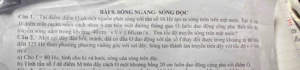 bBài 9. SÓNG nGANG- SÓNG đọc 
Câu 1. Tại điểm điểm O có một nguồn phát sóng với tần số 16 Hz tạo ra sóng tròn trên mặt nước. Tại A và 
B trên mặt nước, nằm cách nhau 6 cm trên một đường thắng qua O luôn dao động cùng pha. Biết tốc độ 
truyền sóng nằm trong khoảng 40cm/s≤ v≤ 60cm/s. Tìm tốc độ truyền sóng trên mặt nước? 
Câu 2. Một sợi dây đàn hồi, mảnh, dài có đầu O dao động với tần số f thay đổi được trong khoảng từ 80 Hz
dến 125 Hz theo phương phương vuông góc với sợi dây. Sóng tạo thành lan truyền trên dây với tốc độ v=10
m/s
a) Cho f=80Hz , tính chu kì và bước sóng của sóng trên dây. 
b) Tính tần số f đề điểm M trên dây cách Ō một khoảng bằng 20 cm luôn dao động cùng pha với điểm O.