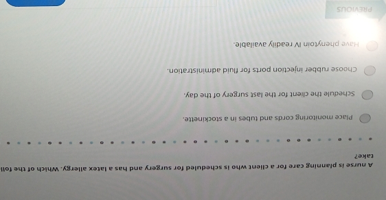 A nurse is planning care for a client who is scheduled for surgery and has a latex allergy. Which of the foll
take?
Place monitoring cords and tubes in a stockinette.
Schedule the client for the last surgery of the day.
Choose rubber injection ports for fluid administration.
Have phenytoin IV readily available.
PREVIOUS