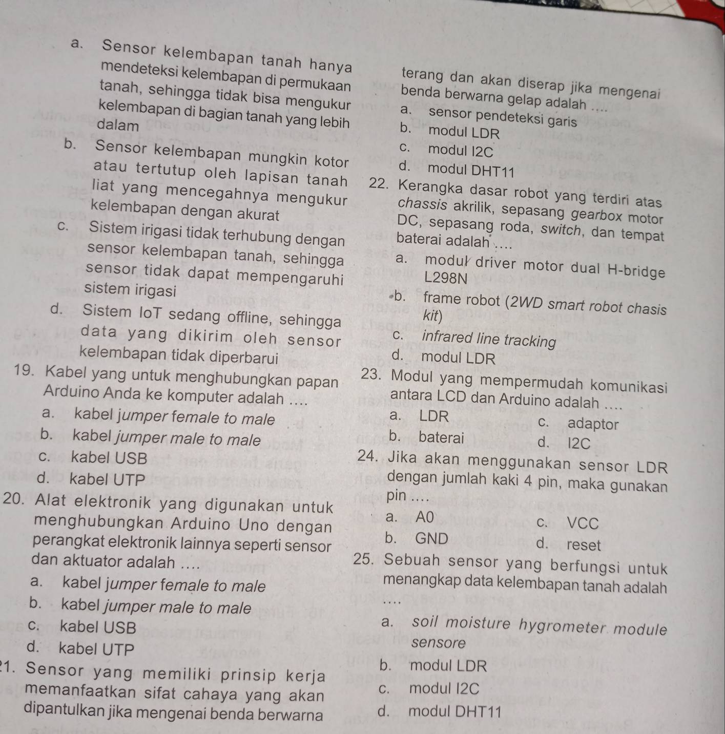 Sensor kelembapan tanah hanya terang dan akan diserap jika mengenai
mendeteksi kelembapan di permukaan benda berwarna gelap adalah ....
tanah, sehingga tidak bisa mengukur a. sensor pendeteksi garis
kelembapan di bagian tanah yang lebih b. modul LDR
dalam
c. modul I2C
b. Sensor kelembapan mungkin kotor d. modul DHT11
atau tertutup oleh lapisan tanah 22. Kerangka dasar robot yang terdiri atas
liat yang mencegahnya mengukur chassis akrilik, sepasang gearbox motor
kelembapan dengan akurat DC, sepasang roda, switch, dan tempat
c. Sistem irigasi tidak terhubung dengan baterai adalah ....
sensor kelembapan tanah, sehingga a. modul driver motor dual H-bridge
sensor tidak dapat mempengaruhi
L298N
sistem irigasi
b. frame robot (2WD smart robot chasis
d. Sistem IoT sedang offline, sehingga
kit)
data yang dikirim oleh sensor
c. infrared line tracking
kelembapan tidak diperbarui
d. modul LDR
19. Kabel yang untuk menghubungkan papan
23. Modul yang mempermudah komunikasi
Arduino Anda ke komputer adalah ....
antara LCD dan Arduino adalah ....
a. kabel jumper female to male
a. LDR c. adaptor
b. kabel jumper male to male
b. baterai d. I2C
c. kabel USB
24. Jika akan menggunakan sensor LDR
dengan jumlah kaki 4 pin, maka gunakan
d. kabel UTP pin ...
20. Alat elektronik yang digunakan untuk a. A0
c. VCC
menghubungkan Arduino Uno dengan b. GND d. reset
perangkat elektronik lainnya seperti sensor
dan aktuator adalah ....
25. Sebuah sensor yang berfungsi untuk
a. kabel jumper female to male
menangkap data kelembapan tanah adalah
b. kabel jumper male to male
..
c. kabel USB
a. soil moisture hygrometer module
d. kabel UTP
sensore
b. modul LDR
1. Sensor yang memiliki prinsip kerja
memanfaatkan sifat cahaya yang akan
c. modul I2C
dipantulkan jika mengenai benda berwarna d. modul DHT11