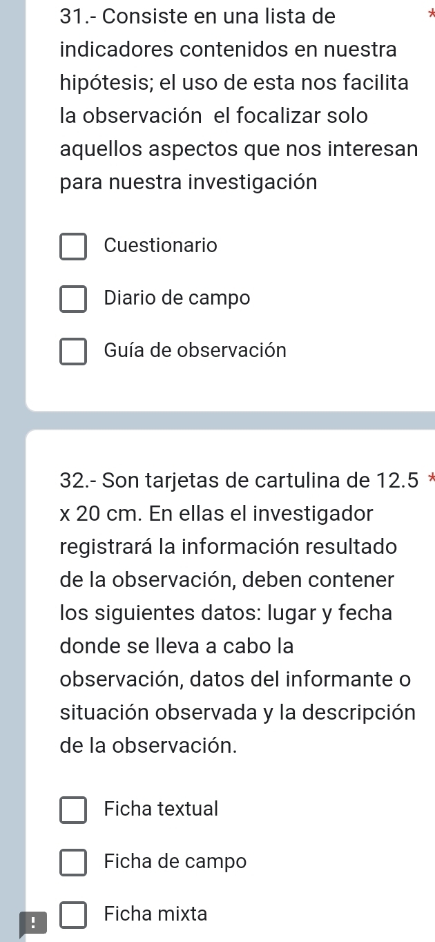 31.- Consiste en una lista de 
* 
indicadores contenidos en nuestra 
hipótesis; el uso de esta nos facilita 
la observación el focalizar solo 
aquellos aspectos que nos interesan 
para nuestra investigación 
Cuestionario 
Diario de campo 
Guía de observación 
32.- Son tarjetas de cartulina de 12.5 *
* 20 cm. En ellas el investigador 
registrará la información resultado 
de la observación, deben contener 
los siguientes datos: lugar y fecha 
donde se lleva a cabo la 
observación, datos del informante o 
situación observada y la descripción 
de la observación. 
Ficha textual 
Ficha de campo 
! Ficha mixta