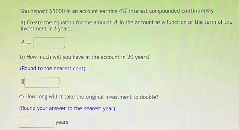 You deposit $5000 in an account earning 4% interest compounded continuously. 
a) Create the equation for the amount A in the account as a function of the term of the 
investment in t years.
A=
b) How much will you have in the account in 20 years? 
(Round to the nearest cent) 
S 
c) How long will it take the original investment to double? 
(Round your answer to the nearest year)
years