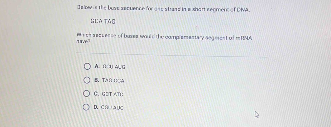 Below is the base sequence for one strand in a short segment of DNA.
GCA TAG
Which sequence of bases would the complementary segment of mRNA
have?
A. GCU AUG
B. TAG GCA
C. GCT ATC
D. CGU AUC