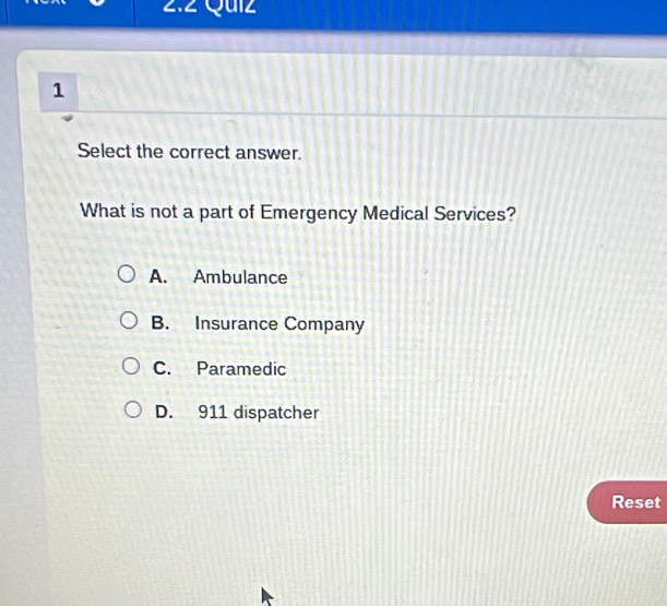 2.2 Quiz
1
Select the correct answer.
What is not a part of Emergency Medical Services?
A. Ambulance
B. Insurance Company
C. Paramedic
D. 911 dispatcher
Reset