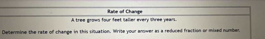 Rate of Change 
A tree grows four feet taller every three years. 
Determine the rate of change in this situation. Write your answer as a reduced fraction or mixed number.