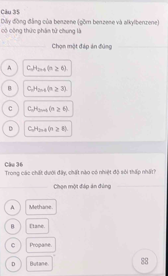 Dãy đồng đầng của benzene (gồm benzene và alkylbenzene)
có công thức phân tử chung là
_ Chọn một đáp án đủng
A C_nH_2n-6(n≥ 6).
B C_nH_2n-6(n≥ 3).
C C_nH_2n+6(n≥ 6).
D C_nH_2n-8(n≥ 8). 
Câu 36
Trong các chất dưới đây, chất nào có nhiệt độ sôi thấp nhất?
_Chọn một đáp án đúng
_
_
A Methane.
B Etane.
C Propane.
D Butane.
88