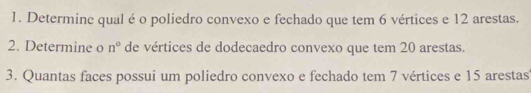 Determinc qual é o poliedro convexo e fechado que tem 6 vértices e 12 arestas. 
2. Determine o n° de vértices de dodecaedro convexo que tem 20 arestas. 
3. Quantas faces possui um poliedro convexo e fechado tem 7 vértices e 15 arestas