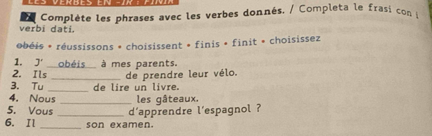 Verbes eN -ik : Fir 
; Complète les phrases avec les verbes donnés. / Completa le frasi con i 
verbi dati. 
obéis * réussissons • choisissent * finis • finit • choisissez 
1. J' obéis à mes parents. 
2. Ils _de prendre leur vélo. 
3. Tu _de lire un livre. 
4. Nous _les gâteaux. 
5. Vous _d'apprendre l'espagnol ? 
6. Il _son examen.