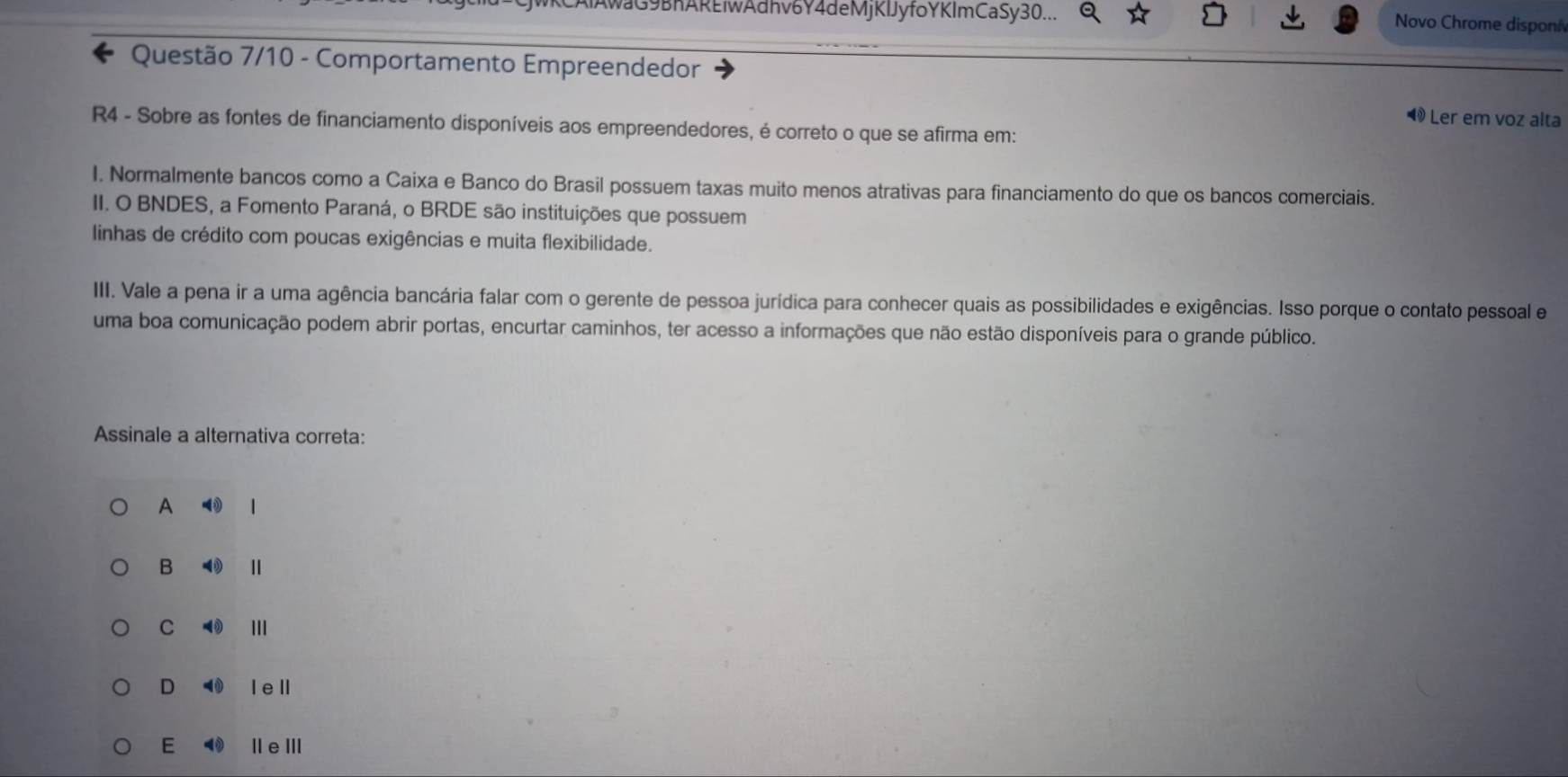 AwaG9BhAREiwAdhv6Y4deMjKIJy fo YKImCaSy 30... Novo Chrome disponí
Questão 7/10 - Comportamento Empreendedor
◀ Ler em voz alta
R4 - Sobre as fontes de financiamento disponíveis aos empreendedores, é correto o que se afirma em:
I. Normalmente bancos como a Caixa e Banco do Brasil possuem taxas muito menos atrativas para financiamento do que os bancos comerciais.
II. O BNDES, a Fomento Paraná, o BRDE são instituições que possuem
linhas de crédito com poucas exigências e muita flexibilidade.
III. Vale a pena ir a uma agência bancária falar com o gerente de pessoa jurídica para conhecer quais as possibilidades e exigências. Isso porque o contato pessoal e
uma boa comunicação podem abrir portas, encurtar caminhos, ter acesso a informações que não estão disponíveis para o grande público.
Assinale a alternativa correta:
A |
B 4
C ( I
D I eⅡ
E Ⅱe ⅢI