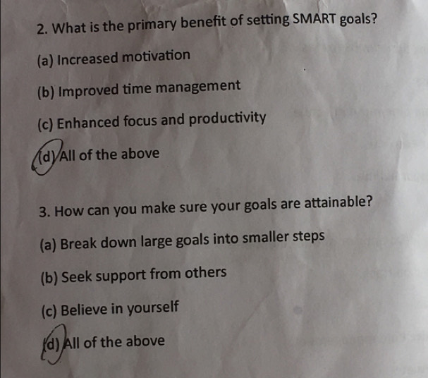 What is the primary benefit of setting SMART goals?
(a) Increased motivation
(b) Improved time management
(c) Enhanced focus and productivity
(d) All of the above
3. How can you make sure your goals are attainable?
(a) Break down large goals into smaller steps
(b) Seek support from others
(c) Believe in yourself
(d) All of the above