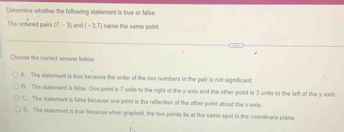 Determine whether the following statement is true or false.
The ordered pairs (7,-3) and (-3,7) name the same point.
Choose the correct answer below.
A. The statement is true because the order of the two numbers in the pair is not significant
B. The statement is false. One point is 7 units to the right of the y-axis and the other point is 3 units to the left of the y-axis.
C. The statement is false because one point is the reflection of the other point about the x-axis.
D. The statement is true because when graphed, the two points lie at the same spot in the coordinate plane.