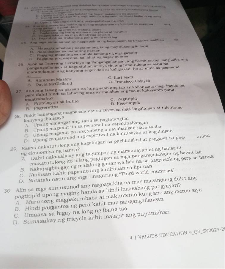 a aho as mes comauned ane detulan long bak matatage one ongeon ng sering
“ …  ” “o“o '' hig masigon ns ane ressamn ng oes ay walang maaksayang bass 
……… - — guo
i  Cpang matyah ang halidadmy hawal natatapoe no grwain
E Upang matutuian ang mga nutiun a tavunn no dapat tuglayi ng wang 
…
D. Upang bigyang daan ang pagpapahalaga ng ores
34 . Ano ang maaaring hakbang upang magkarnon ng babdal sa paggawa an
a  a    o   po
A   Pogeadit n e oras na wadang plano
G  Puglalatég ne leang malinaw na plano at lavunin
C. Pagpapabaya sa mga detalyeng gawain
D. Pagsubok sa trabahong pang multtasking
25 Ang mga stmusunod ay nagpapakita ng kagalingan sa paggawa maliban
A. Mapagkumbabang nagtatanong kung may gustong linawin
B. Nakkisama sa mabuting paraan
C. Pagiging magaling sa simula lamang ng mga gawain
D. Pagiging propesyonal sa lahat ng bagay at oras
26. Ayon sa Teoryang Herarkiya ng Pangangailangan, ang bawat tao ay magkaiba ang
pangangailangan at kagustuhan at siya rin ang tumutulong sa sarili na
maramdaman ang kanyang seguridad at kaligtasan. Ito ay mula sa pag-aaral
ní_ . C. Karl Marx
A. Abraham Maslow
B. David McClelland D. Francisco Colayco
27. Ano ang tawag sa paraan na kung saan ang tao ay kailangang mag- impok ng
pera dahil hindi sa lahat ng oras ay malakas ang tao at kakayanin pang
magtrabaho? C.Pagtitipid
A. Proteksyon sa buhay
B. Pagreretiro D. Pag-iimpok
28. Bakit kailangang magpasalamat sa Diyos sa mga kagalingan at talentong
kanyang ibinigay?
A. Upang maiangat ang sarili sa pagtatanghal
B. Upang magamit ito sa personal na kapakinabangan
C. Upang magamit pa ang yabang o kayabangan para sa iba
D. Upang mapaunlad ang espiritwal na kahusayan at kagalingan
29. Paano nakatutulong ang kagalingan sa paglilingkod at paggawa sa pag- unlad
ng ekonomiya ng bansa?
A. Dahil nakasalalay ang tagumpay ng mamamayan at ng bansa at
makatutulong ito bilang pagtugon sa mga pangangailangan ng bawat isa
B. Nakapagbibigay ng malaking ganansya lalo na sa pagpasok ng pera sa bansa
C. Naiibsan kahit papaano ang kahirapan sa lipunan
D. Natatalo natin ang mga tinaguriang “Third world countries”
30. Alin sa mga sumusunod ang nagpapakita na may magandang dulot ang
pagtitipid upang maging handa sa hindi inaasahang pangyayari?
A. Marunong magpakumbaba at makuntento kung ano ang meron siya
B. Hindi paggastos ng pera kahit may pangangailangan
C. Umaasa sa bigay na lang ng ibang tao
D. Sumasakay ng tricycle kahit malapit ang pupuntahan
4 | VALUES EDUCATION 9_Q3_SY2024-2