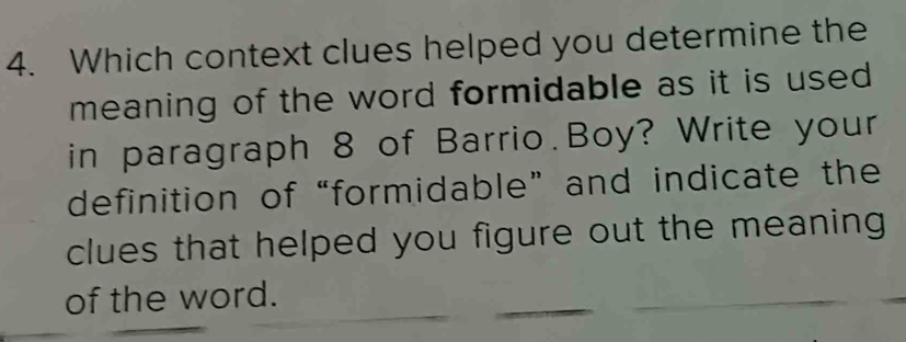 Which context clues helped you determine the 
meaning of the word formidable as it is used 
in paragraph 8 of Barrio.Boy? Write your 
definition of“formidable” and indicate the 
clues that helped you figure out the meaning 
of the word.