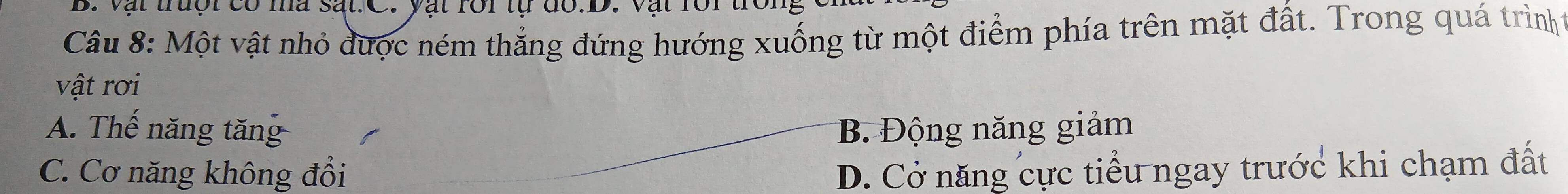Vật trưột có mà sắt.C. yật rôi tự đổ.D. Vật rôi tr
Câu 8: Một vật nhỏ được ném thẳng đứng hướng xuống từ một điểm phía trên mặt đất. Trong quá trìnht
vật rơi
A. Thế năng tăng B. Động năng giảm
C. Cơ năng không đổi D. Cở năng cực tiểu ngay trước khi chạm đất