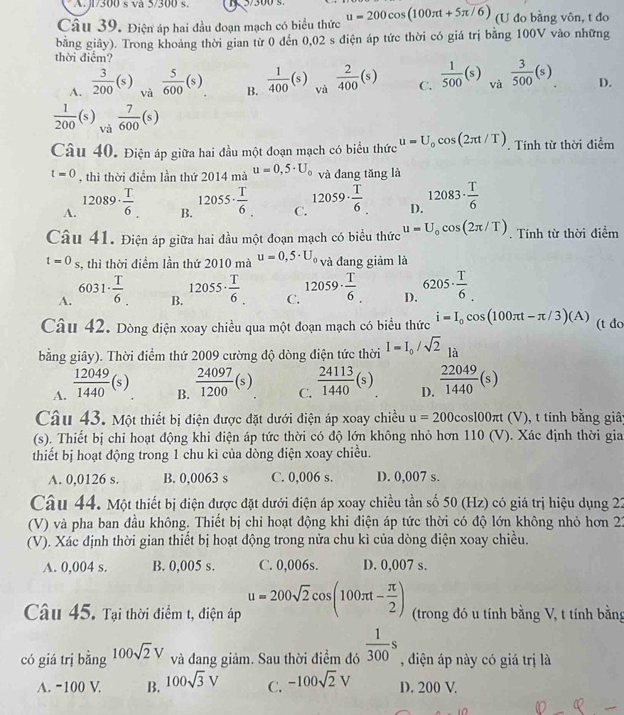 J1/300 s và 5/300 s. 1 5/300 s.
Câu 39. Điện áp hai đầu đoạn mạch có biểu thức u=200cos (100π t+5π /6) (U đo bằng vôn, t đo
bằng giây). Trong khoảng thời gian từ 0 đến 0,02 s diện áp tức thời có giá trị bằng 100V vào những
thời điểm?
A.  3/200 (s) và  5/600 (s) B.  1/400 (s) và  2/400 (s) C.  1/500 (s) và.  3/500 (s) D.
 1/200 (s) 7/600 (s)
Câu 40. Điện áp giữa hai đầu một đoạn mạch có biểu thức u=U_0cos (2π t/T). Tính từ thời điểm
t=0 , thì thời điểm lần thứ 2014 mà u=0,5· U_0 và đang tăng là
A. 12089·  T/6 
B. 12055·  T/6 
C. 12059·  T/6 
D. 12083·  T/6 
Câu 41. Điện áp giữa hai đầu một đoạn mạch có biểu thức u=U_0cos (2π /T). Tính từ thời điểm
t=0_S s, thì thời điểm lần thứ 2010 mà u=0,5· U_0 và đang giảm là
A. 6031·  T/6 .
B. 12055·  T/6 
C. 12059·  T/6 .
D. 6205·  T/6 .
Câu 42. Dòng điện xoay chiều qua một đoạn mạch có biểu thức i=I_0cos (100π t-π /3)(A) (t đo
bằng giây). Thời điểm thứ 2009 cường độ dòng điện tức thời I=I_0/sqrt(2) 1i
là
A.  12049/1440 (s)
B.  24097/1200 (s)
C.  24113/1440 (s)
D.  22049/1440 (s)
Câu 43. Một thiết bị điện được đặt dưới điện áp xoay chiều u=200cos 100π t (V), t tính bằng giâ;
(s). Thiết bị chỉ hoạt động khi điện áp tức thời có độ lớn không nhỏ hơn 110(V). Xác định thời gia
thiết bị hoạt động trong 1 chu kì của dòng điện xoay chiều.
A. 0,0126 s. B. 0,0063 s C. 0,006 s. D. 0,007 s.
Câu 44. Một thiết bị điện được đặt dưới điện áp xoay chiều tần số 50 (Hz) có giá trị hiệu dụng 22
(V) và pha ban đầu không. Thiết bị chỉ hoạt động khi điện áp tức thời có độ lớn không nhỏ hơn 22
(V). Xác định thời gian thiết bị hoạt động trong nửa chu kì của dòng điện xoay chiều.
A. 0,004 s. B. 0,005 s. C. 0,006s. D. 0,007 s.
Câu 45. Tại thời điểm t, điện áp u=200sqrt(2)cos (100π t- π /2 ) (trong đó u tính bằng V, t tính bằng
có giá trị bằng 100sqrt(2)V và đang giảm. Sau thời điểm đó  1/300 s , điện áp này có giá trị là
A. -100 V. B. 100sqrt(3)V C. -100sqrt(2)V D. 200 V.