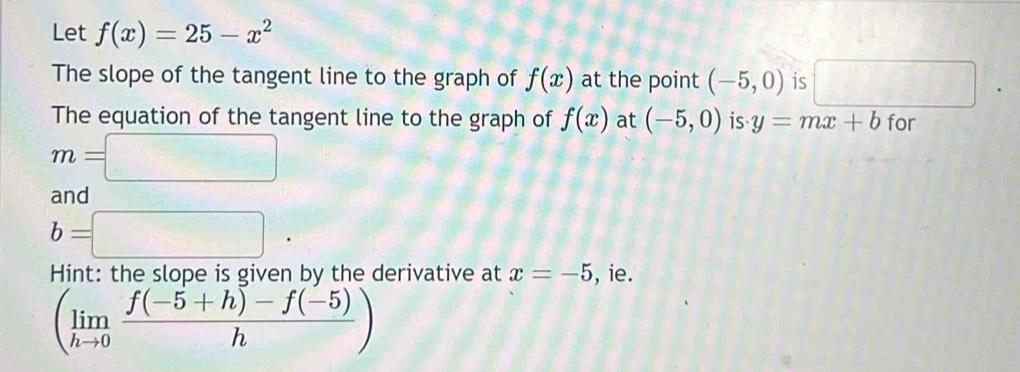 Let f(x)=25-x^2
The slope of the tangent line to the graph of f(x) at the point (-5,0) is □ 
The equation of the tangent line to the graph of f(x) at (-5,0) is. y=mx+b for
m=□
and
b=□. 
Hint: the slope is given by the derivative at x=-5 , ie.
(limlimits _hto 0 (f(-5+h)-f(-5))/h )