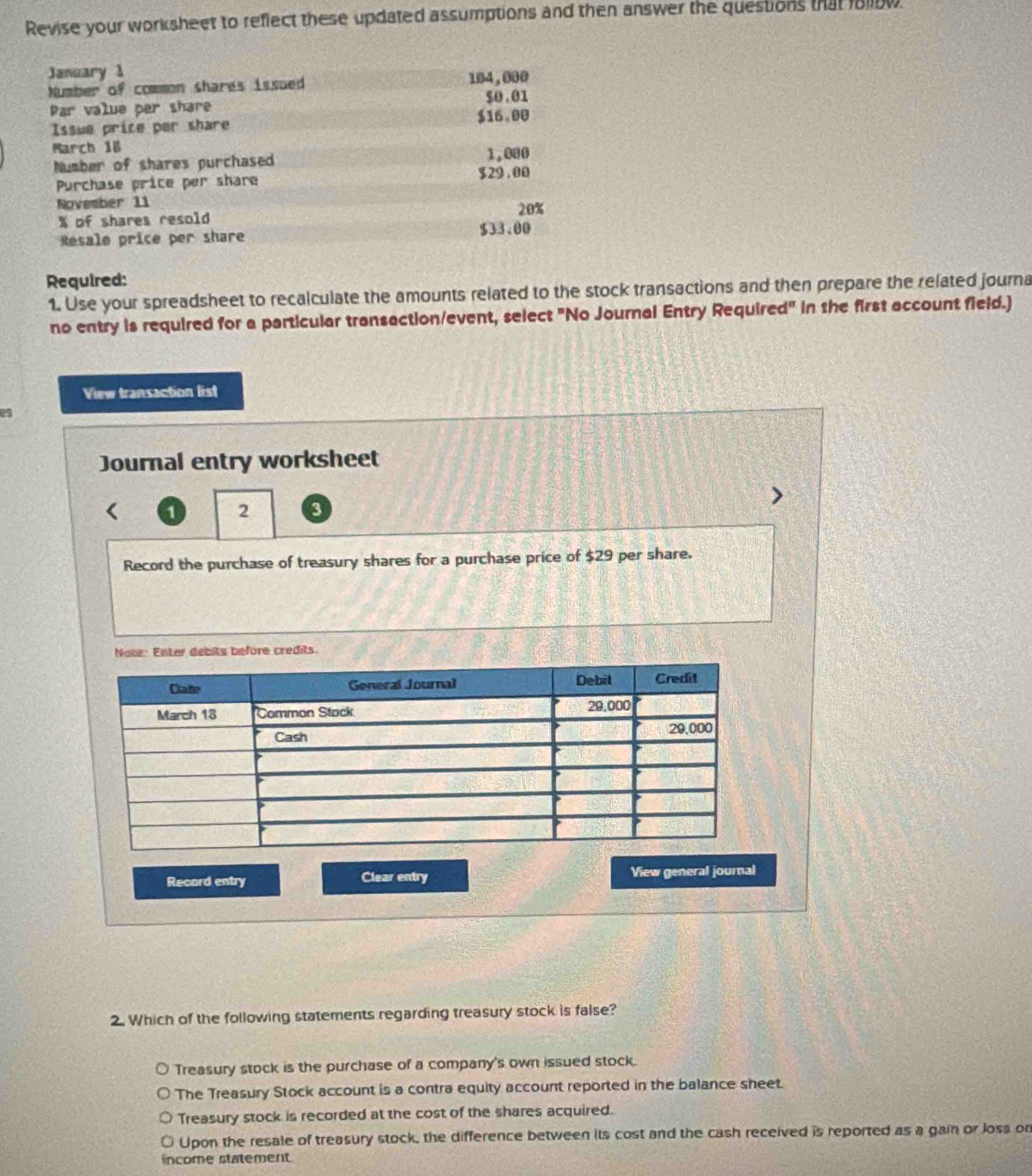 Revise your worksheet to reflect these updated assumptions and then answer the questions that follow.
January 1
Number of common shares issued 104, 000
Par value per share $0.01
$16.00
Issue price per share
March 18 1.000
Number of shares purchased
Purchase price per share
$29.00
November 11 20%
% of shares resold 
Resale price per share $33.00
Required:
1. Use your spreadsheet to recalculate the amounts related to the stock transactions and then prepare the related journa
no entry is required for a particular transaction/event, select "No Journal Entry Required" in the first account field.)
View transaction list
es
Journal entry worksheet
1 2 3
Record the purchase of treasury shares for a purchase price of $29 per share.
Note: Enter debits before credits.
Record entry Clear entry View general journal
2. Which of the following statements regarding treasury stock is false?
Treasury stock is the purchase of a company's own issued stock.
The Treasury Stock account is a contra equity account reported in the balance sheet.
Treasury stock is recorded at the cost of the shares acquired.
Upon the resale of treasury stock, the difference between its cost and the cash received is reported as a gain or loss on
income statement