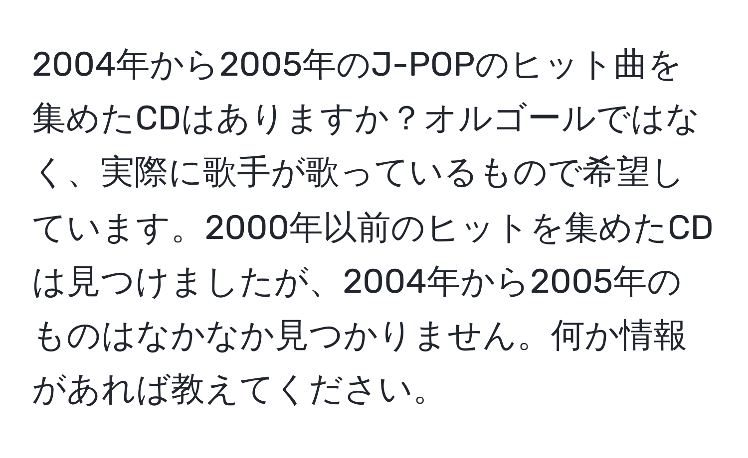 2004年から2005年のJ-POPのヒット曲を集めたCDはありますか？オルゴールではなく、実際に歌手が歌っているもので希望しています。2000年以前のヒットを集めたCDは見つけましたが、2004年から2005年のものはなかなか見つかりません。何か情報があれば教えてください。