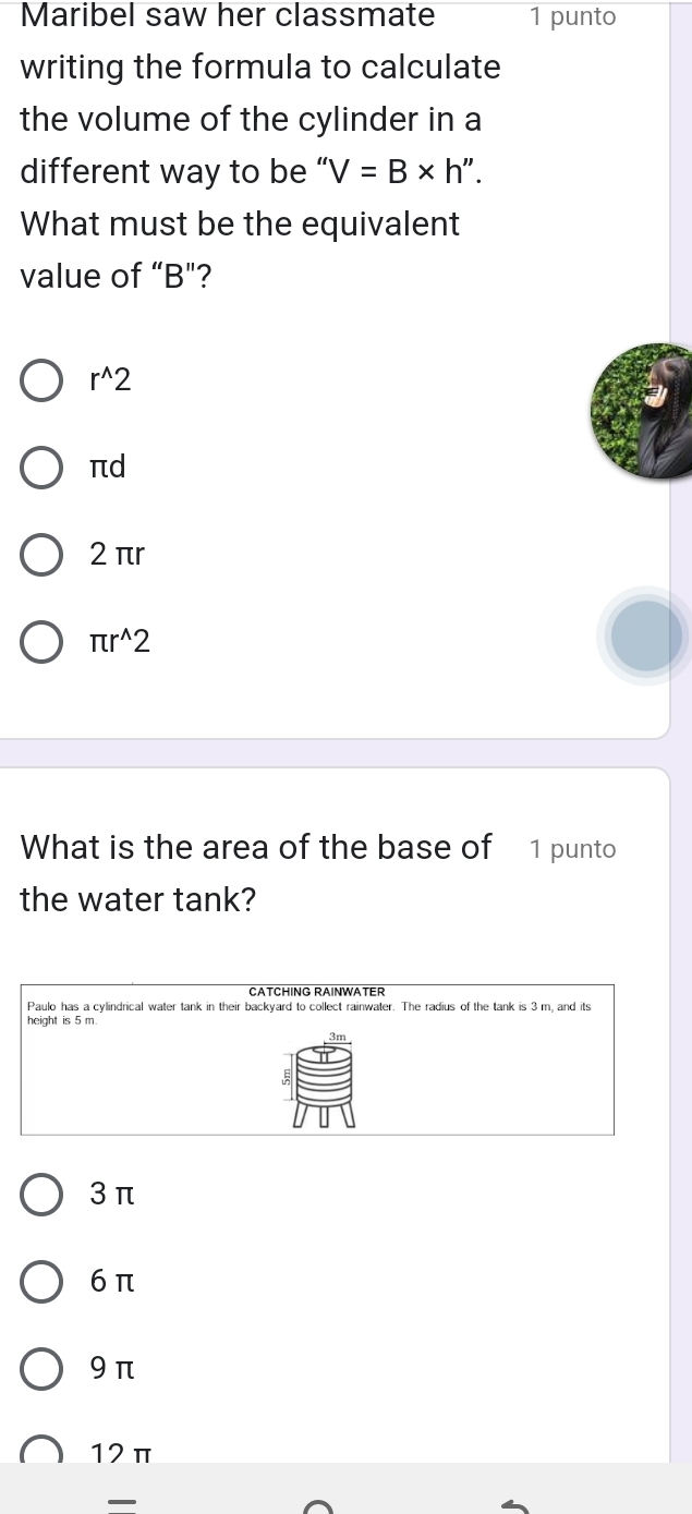 Maribel saw her classmate 1 punto
writing the formula to calculate
the volume of the cylinder in a
different way to be “ 'V=B* h''. 
What must be the equivalent
value of “ B"?
r^(wedge)2
πd
2 πr
π r^(wedge)2
What is the area of the base of 1 punto
the water tank?
CATCHING RAINWATER
Paulo has a cylindrical water tank in their backyard to collect rainwater. The radius of the tank is 3 m, and its
3 π
6 π
9 π
12π