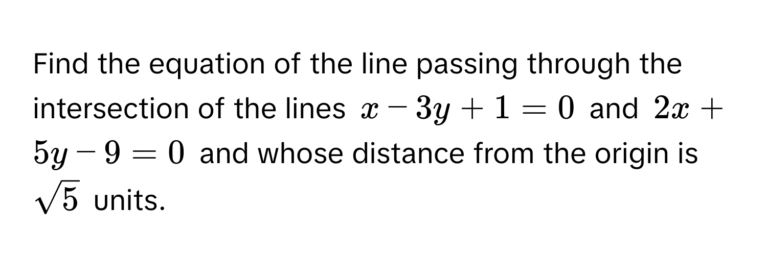 Find the equation of the line passing through the intersection of the lines $x - 3y + 1 = 0$ and $2x + 5y - 9 = 0$ and whose distance from the origin is $sqrt(5)$ units.