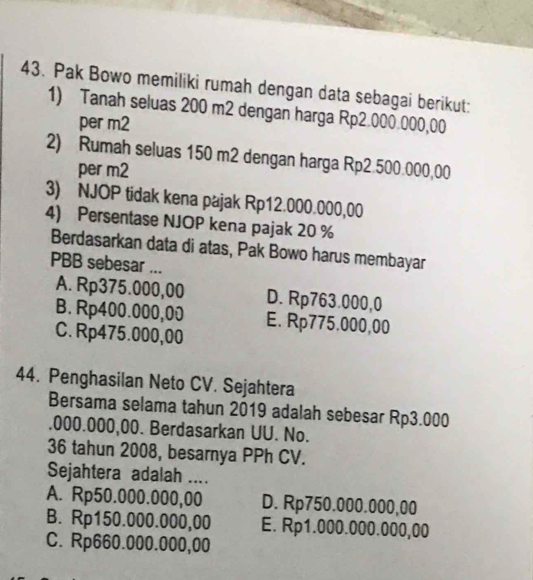 Pak Bowo memiliki rumah dengan data sebagai berikut:
1) Tanah seluas 200 m2 dengan harga Rp2.000.000,00
per m2
2) Rumah seluas 150 m2 dengan harga Rp2.500.000,00
per m2
3) NJOP tidak kena pajak Rp12.000.000,00
4) Persentase NJOP kena pajak 20 %
Berdasarkan data di atas, Pak Bowo harus membayar
PBB sebesar ...
A. Rp375.000,00 D. Rp763.000,0
B. Rp400.000,00 E. Rp775.000,00
C. Rp475.000,00
44. Penghasilan Neto CV. Sejahtera
Bersama selama tahun 2019 adalah sebesar Rp3.000. 000.000,00. Berdasarkan UU. No.
36 tahun 2008, besarnya PPh CV.
Sejahtera adalah ....
A. Rp50.000.000,00 D. Rp750.000.000,00
B. Rp150.000.000,00 E. Rp1.000.000.000,00
C. Rp660.000.000,00