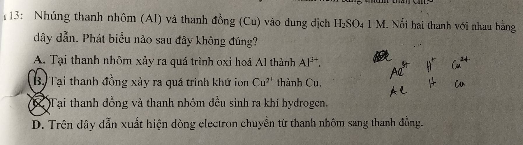 #13: Nhúng thanh nhôm (Al) và thanh đồng (Cu) vào dung dịch H_2SO_4 1 M 1. Nối hai thanh với nhau bằng
dây dẫn. Phát biểu nào sau đây không đúng?
A. Tại thanh nhôm xảy ra quá trình oxi hoá Al thành Al^(3+).
B. Tại thanh đồng xảy ra quá trình khử ion Cu^(2+) thành Cu.
Tại thanh đồng và thanh nhôm đều sinh ra khí hydrogen.
D. Trên dây dẫn xuất hiện dòng electron chuyển từ thanh nhôm sang thanh đồng.