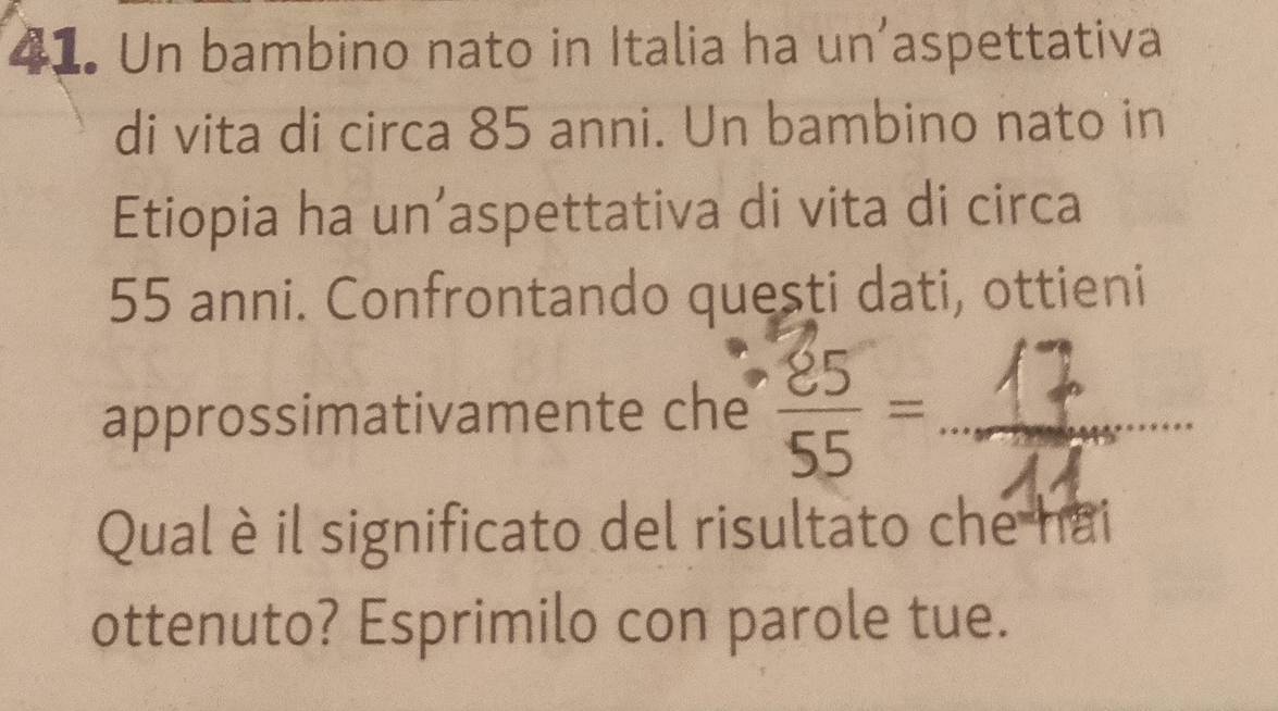 Un bambino nato in Italia ha un’aspettativa 
di vita di circa 85 anni. Un bambino nato in 
Etiopia ha un’aspettativa di vita di circa
55 anni. Confrontando questi dati, ottieni 
approssimativamente che ：_ 
Qual è il significato del risultato che hai 
ottenuto? Esprimilo con parole tue.