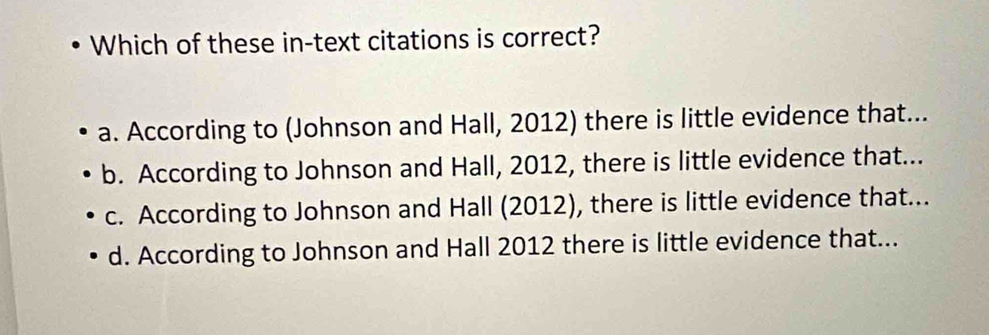 Which of these in-text citations is correct?
a. According to (Johnson and Hall, 2012) there is little evidence that...
b. According to Johnson and Hall, 2012, there is little evidence that...
c. According to Johnson and Hall (2012), there is little evidence that...
d. According to Johnson and Hall 2012 there is little evidence that...