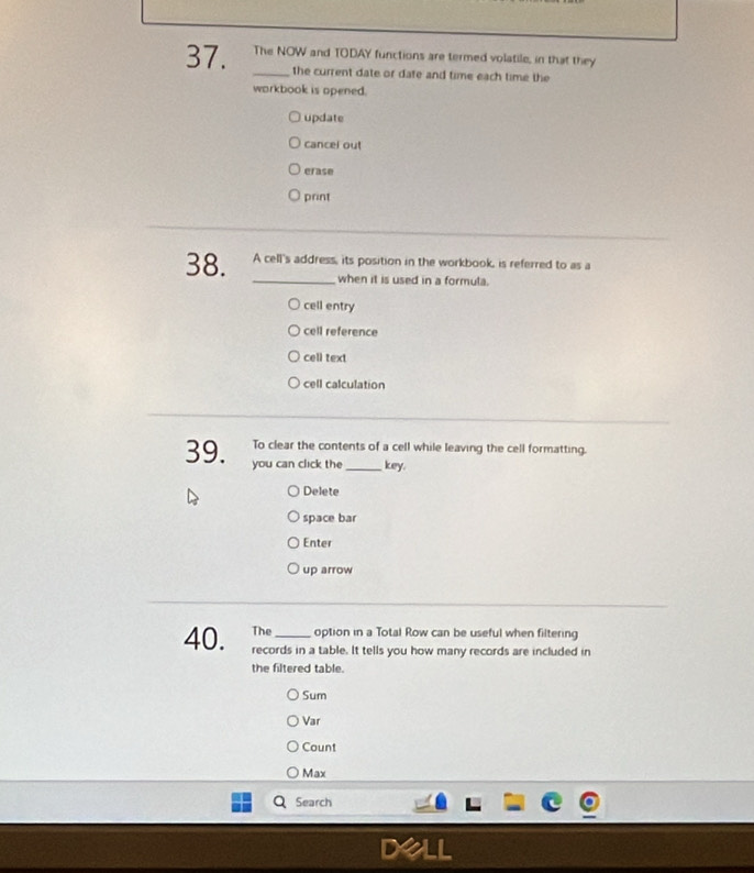 The NOW and TODAY functions are termed volatile, in that they
_the current date or date and time each time the
workbook is opened.
update
cancel out
erase
print
38. A cell's address, its position in the workbook, is referred to as a
_when it is used in a formula.
cell entry
cell reference
cell text
cell calculation
To clear the contents of a cell while leaving the cell formatting.
39. you can click the_ key.
Delete
space bar
Enter
up arrow
The option in a Total Row can be useful when filtering
40. records in a table. It tells you how many records are included in
the filtered table.
Sum
Var
Count
Max
Search