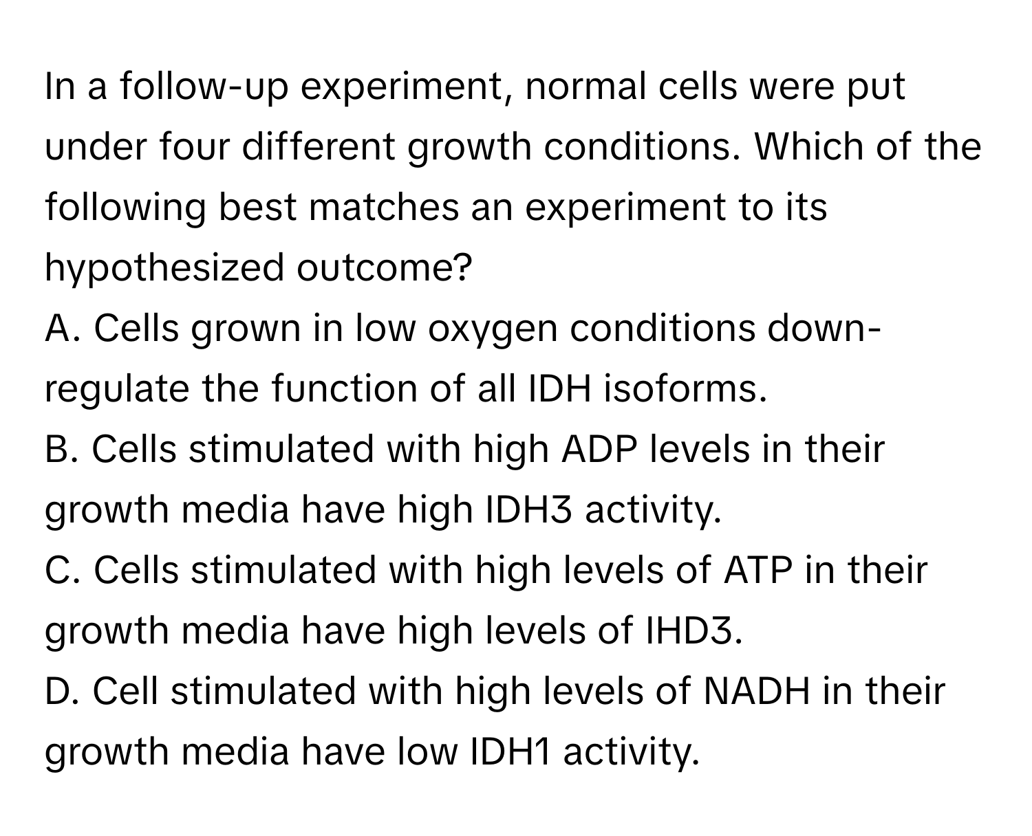 In a follow-up experiment, normal cells were put under four different growth conditions. Which of the following best matches an experiment to its hypothesized outcome?

A. Cells grown in low oxygen conditions down-regulate the function of all IDH isoforms.
B. Cells stimulated with high ADP levels in their growth media have high IDH3 activity.
C. Cells stimulated with high levels of ATP in their growth media have high levels of IHD3.
D. Cell stimulated with high levels of NADH in their growth media have low IDH1 activity.