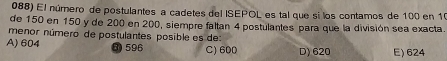 El número de postulantes a cadetes del ISEPOL es tal que si los contamos de 100 en 10
de 150 en 150 y de 200 en 200, siempre faltan 4 postulantes para que la división sea exacta.
menor número de postulantes posible es de
A) 604 3) 596 C) 600 D) 620 E) 624