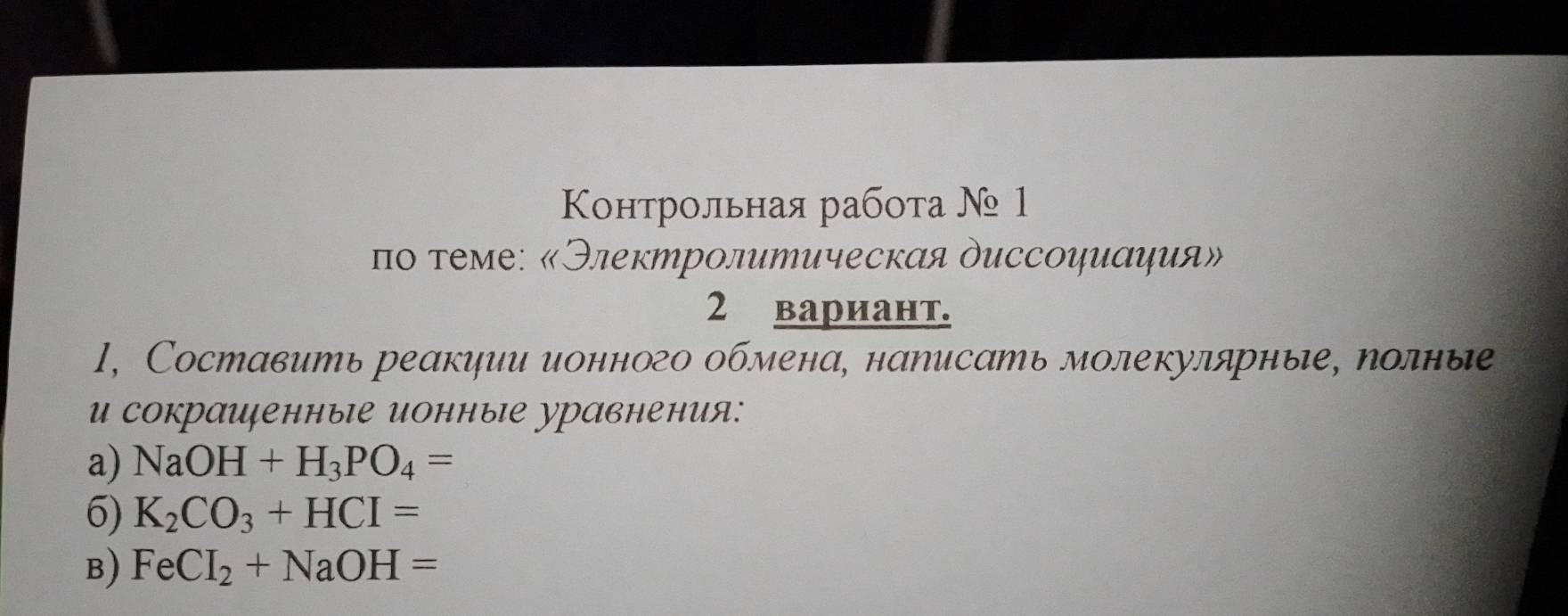 Κοнтрольная рабοτа № 1 
πο τеме: «Электролитическαя диссοψμαψия» 
2 вариант. 
1, Составить реакψии ионного обмена, наΝисать молекулярные, полные 
U сокрашенныΙе ионныΙе уравнения: 
a) NaOH+H_3PO_4=
6) K_2CO_3+HCI=
B) FeCI_2+NaOH=