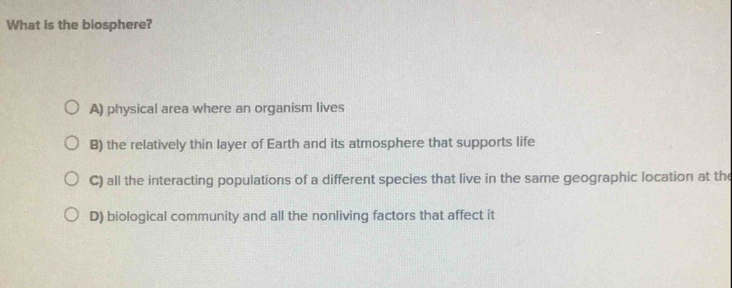 What is the biosphere?
A) physical area where an organism lives
B) the relatively thin layer of Earth and its atmosphere that supports life
C) all the interacting populations of a different species that live in the same geographic location at the
D) biological community and all the nonliving factors that affect it