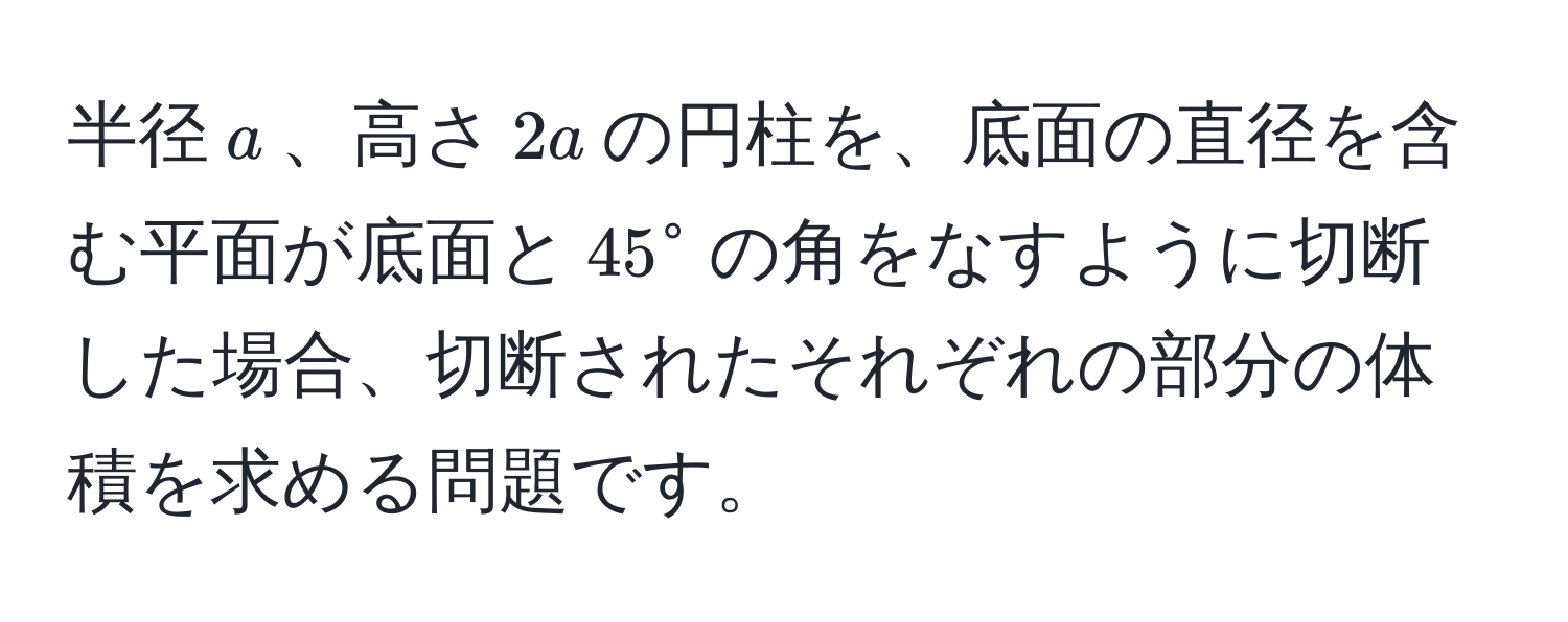 半径$a$、高さ$2a$の円柱を、底面の直径を含む平面が底面と$45°$の角をなすように切断した場合、切断されたそれぞれの部分の体積を求める問題です。