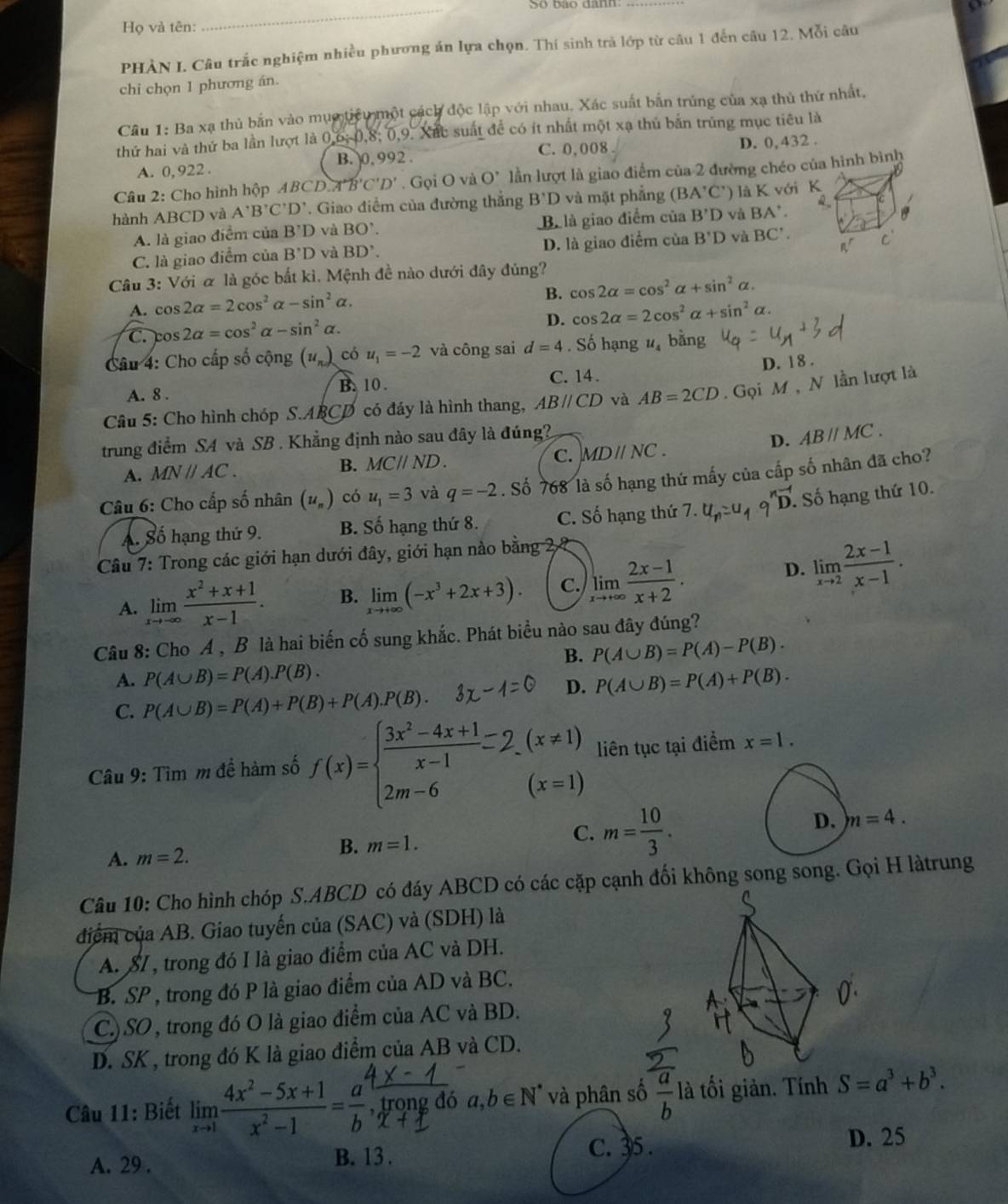 So bảo dành:
Họ và tên:
PHẢN I. Câu trắc nghiệm nhiều phương án lựa chọn. Thí sinh trả lớp từ câu 1 đến câu 12. Mỗi câu
chi chọn 1 phương án.
Câu 1: Ba xạ thủ bắn vào mục tiểu một cách độc lập với nhau. Xác suất bắn trúng của xạ thủ thứ nhất,
thử hai và thứ ba lần lượt là 0,6, 0,8; 0,9. Xắc suất đề có ít nhất một xạ thủ bản trùng mục tiêu là
A. 0, 922 . C. 0,008 D. 0,432 .
B. 0,992 .
Câ u  : Cho hình hộp A B CD.A'B'C'D'. Gọi O và O' lần lượt là giao điểm của 2 đường chéo của hình bình
hành ABCD và A'B'C'D'. Giao điểm của đường thắng B'D và mặt phẳng (BA'C') là K với K
A. là giao điểm của B'D và BO'. Bi là giao điểm của B'D và BA'.
C. là giao điểm của B'D và BD'. D. là giao điểm của B'D và BC'.
C
Câu 3: Với α là góc bắt kì. Mệnh đề nào dưới đây đúng?
B. cos 2alpha =cos^2alpha +sin^2alpha .
A. cos 2alpha =2cos^2alpha -sin^2alpha .
D. cos 2alpha =2cos^2alpha +sin^2alpha .
C. cos 2alpha =cos^2alpha -sin^2alpha .
Câu 4: Cho cấp số cộng (u_n). có u_1=-2 và công sai d=4. Số hạng v bằng
C. 14.
A. 8 . B. 10. D. 18 .
Câu 5: Cho hình chóp S.ARCP có đáy là hình thang, ABparallel CD và AB=2CD. Gọi M , N lần lượt là
trung điểm SA và SB . Khẳng định nào sau đây là đúng?
D.
A. MNparallel AC. ABparallel MC.
B. MCparallel ND. C. MDparallel NC.
Câu 6: Cho cấp số nhân (u_n) có u_1=3 và q=-2. Số 768 là số hạng thứ mấy của cấp số nhân đã cho?
A. Số hạng thứ 9. B. Số hạng thứ 8. C. Số hạng thứ 7.. Số hạng thứ 10.
Câu 7: Trong các giới hạn dưới đây, giới hạn nào bằng 2
A. limlimits _xto -∈fty  (x^2+x+1)/x-1 . B. limlimits _xto +∈fty (-x^3+2x+3). C. limlimits _xto +∈fty  (2x-1)/x+2 .
D. limlimits _xto 2 (2x-1)/x-1 .
Câu 8: Cho A , B là hai biến cố sung khắc. Phát biểu nào sau đây đúng?
B. P(A∪ B)=P(A)-P(B).
A. P(A∪ B)=P(A).P(B). P(A∪ B)=P(A)+P(B).
C. P(A∪ B)=P(A)+P(B)+P(A).P(B).
D.
Câu 9: Tìm m để hàm số liên tục tại điểm x=1.
A. m=2.
B. m=1.
C. m= 10/3 .
D. m=4.
Câu 10: Cho hình chóp S.ABCD có đáy ABCD có các cặp cạnh đối không song song. Gọi H làtrung
điểm của AB. Giao tuyến của (SAC) và (SDH) là
A. SI , trong đó I là giao điểm của AC và DH.
B. SP , trong đó P là giao điểm của AD và BC.
C.) SO , trong đó O là giao điểm của AC và BD.
D. SK , trong đó K là giao điểm của AB và CD.
Câu 11: Biết limlimits _xto 1 (4x^2-5x+1)/x^2-1 = a/b , 1/2  rong đó a,b∈ N^* và phân số  a/b  là tối giản. Tính S=a^3+b^3.
A. 29 . B. 13 . C. 35 . D. 25