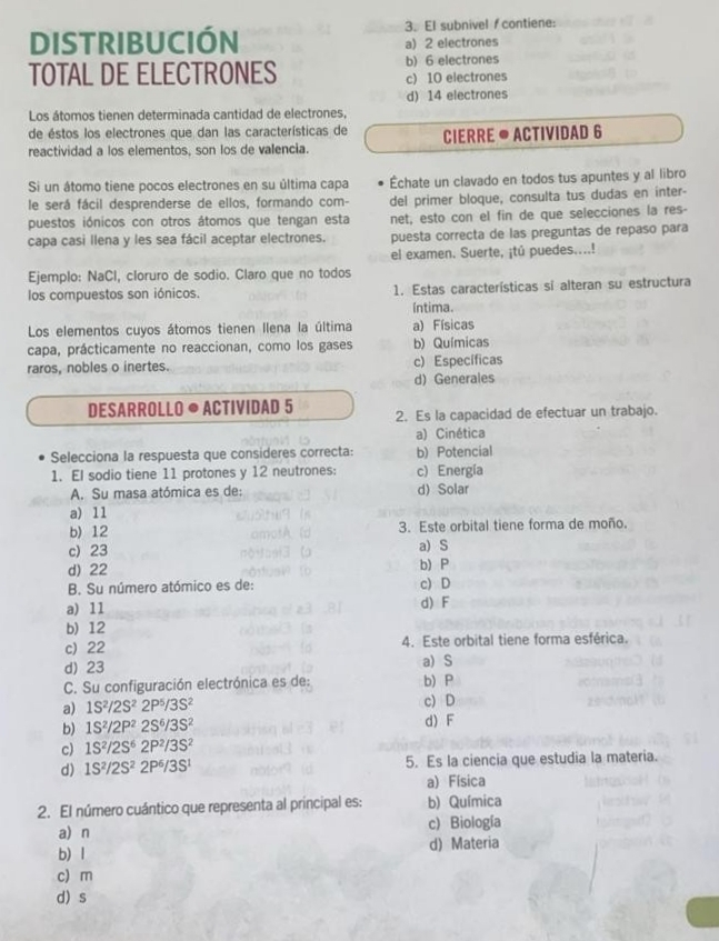 DISTRIBUCIÓN 3. El subnivel f contiene:
a 2 electrones
b) 6 electrones
TOTAL DE ELECTRONES c) 10 electrones
d) 14 electrones
Los átomos tienen determinada cantidad de electrones,
de éstos los electrones que dan las características de
reactividad a los elementos, son los de valencia. CIERRE ● ACTIVIDAD 6
Si un átomo tiene pocos electrones en su última capa Échate un clavado en todos tus apuntes y al libro
le será fácil desprenderse de ellos, formando com- del primer bloque, consulta tus dudas en inter-
puestos iónicos con otros átomos que tengan esta net, esto con el fin de que selecciones la res-
capa casi llena y les sea fácil aceptar electrones. puesta correcta de las preguntas de repaso para
el examen. Suerte, ¡tú puedes....!
Ejemplo: NaCl, cloruro de sodio. Claro que no todos
los compuestos son iónicos. 1. Estas características si alteran su estructura
Intima.
Los elementos cuyos átomos tienen llena la última a) Físicas
capa, prácticamente no reaccionan, como los gases b) Químicas
raros, nobles o inertes. c) Específicas
d)Generales
DESARROLLO ● ACTIVIDAD 5 2. Es la capacidad de efectuar un trabajo.
a) Cinética
Selecciona la respuesta que consideres correcta: b) Potencial
1. El sodio tiene 11 protones y 12 neutrones: c) Energía
A. Su masa atómica es de: d) Solar
a) 11
b) 12 3. Este orbital tiene forma de moño.
c) 23 a) S
d) 22 b) P
B. Su número atómico es de: c) D
a) 11 d) F
b) 12
c)22 4. Este orbital tiene forma esférica.
d) 23 a)S
C. Su configuración electrónica es de: b) P
a) 1S^2/2S^22P^5/3S^2 c) D
b) 1S^2/2P^22S^6/3S^2 d) F
c) 1S^2/2S^62P^2/3S^2
d) 1S^2/2S^22P^6/3S^1 5. Es la ciencia que estudia la materia.
a) Física
2. El número cuántico que representa al principal es: b) Química
a) n c)Biología
b) l d) Materia
c) m
d) s