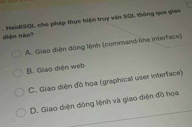 qu 
. HeidiSQL cho phép thực hiện truy vấn SQL thông qua giao
diện nào?
A. Giao diện dòng lệnh (command-line interface)
B. Giao diện web
C. Giao diện đồ họa (graphical user interface)
D. Giao diện dòng lệnh và giao diện đồ họa